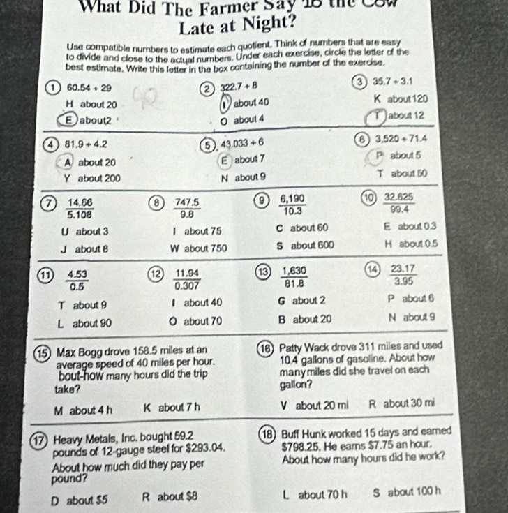 What Did The Farmer Say 18 the C8W
Late at Night?
Use compatible numbers to estimate each quotient. Think of numbers that are easy
to divide and close to the actual numbers. Under each exercise, circle the letter of the
best estimate. Write this letter in the box containing the number of the exercise.
35.7+3.1
a 60.54+29
322.7+8
H about 20 about 40 K about120
E about2 O about 4 T about 12
a 81.9+4.2 5). 43.033/ 6
a 3.520+71.4
A about 20
E about 7
Pabout 5
Y about 200 N about 9 T about 50
a  (14.66)/5.108  8  (747.5)/9.8  0  (6,190)/10.3   (32.625)/99.4 
U about 3 I about 75 C about 60 E about 0.3
J about 8 W about 750 S about 600 H about 0.5
 (4.53)/0.5  ⑫  (11.94)/0.307  ⑬  (1,630)/81.8  a  (23.17)/3.95 
T about 9 about 40 G about 2 P about 6
L about 90 O about 70 B about 20 N about 9
15) Max Bogg drove 158.5 miles at an 16 Patty Wack drove 311 miles and used
average speed of 40 miles per hour. 10.4 gallons of gasoline. About how
bout-how many hours did the trip manymiles did she travel on each 
take? gallon?
M about 4 h K about 7 h V about 20 mi R about 30 mi
17) Heavy Metals, Inc. bought 59.2 18) Buff Hunk worked 15 days and earned
pounds of 12 -gauge steel for $293.04. $798.25. He eams $7.75 an hour.
About how much did they pay per About how many hours did he work?
pound?
D about $5 R about $8 L about 70 h S about 100 h