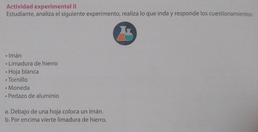 Actividad experimental II 
Estudiante, analiza el siguiente experimento, realiza lo que inda y responde los cuestionamientos: 
Imán 
• Limadura de hierro 
Hoja blanca 
• Tornillo 
• Moneda 
• Pedazo de aluminio 
a. Debajo de una hoja coloca un imán. 
b. Por encima vierte limadura de hierro.