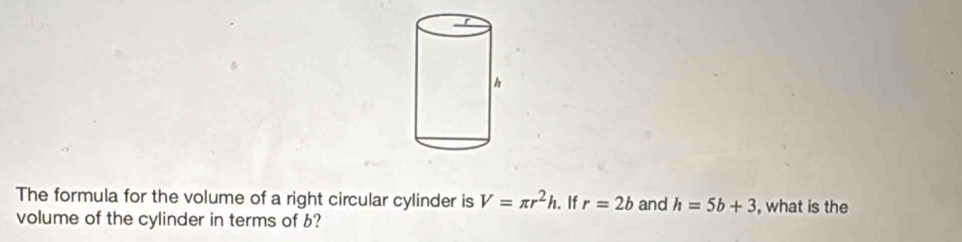 The formula for the volume of a right circular cylinder is V=π r^2h. If r=2b and h=5b+3 , what is the 
volume of the cylinder in terms of b?