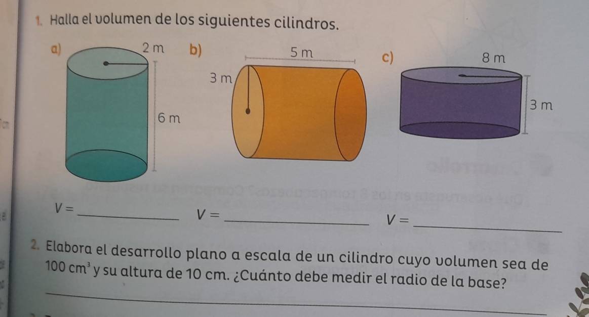 Halla el volumen de los siguientes cilindros. 
ab 
c) 
a
V=
__ V=
_ V=
2. Elabora el desarrollo plano a escala de un cilindro cuyo volumen sea de 
_
100cm^3 y su altura de 10 cm. ¿Cuánto debe medir el radio de la base?