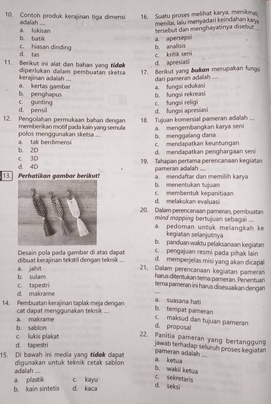 Contoh produk kerajinan tiga dimensi 16. Suatu proses melihat karya, menikmati.
adalah ....
menílai, lalu menyadari keindahan karya
a. lukisan
tersebut dan menghayatinya disebut ....
b. batik a. apersepsi
c. hiasan dinding b. analisis
d. tas c. kritik seni
11. Berikut ini alat dan bahan yang tidak d. apresiasi
diperlukan dalam pembuatan sketsa 17. Berikut yang bukan merupakan fungsi
kerajinan adalah ....
dari pameran adalah ....
a. kertas gambar a. fungsi edukasi
b. penghapus b. fungsi rekreasi
c. gunting c. fungsi religi
d. pensil d. fungsi apresiasi
12. Pengolahan permukaan bahan dengan 18. Tujuan komersial pameran adalah ....
memberikan motif pada kain yang semula a. mengembangkan karya seni
polos menggunakan sketsa ....
b. menggalang dana
a. tak berdimensi
c. mendapatkan keuntungan
b. 2D
d. mendapatkan penghargaan seni
c. 3D
19. Tahapan pertama perencanaan kegiatan
d. 4D
pameran adalah ....
13. Perhatikan gambar berikut! a. mendaftar dan memilih karya
b. menentukan tujuan
c. membentuk kepanitiaan
d. melakukan evaluasi
20. Dalam perencanaan pameran, pembuatan
mind mapping bertujuan sebagai ....
a. pedoman untuk melangkah ke
kegiatan selanjutnya
b. panduan waktu pelaksanaan kegiatan
Desain pola pada gambar di atas dapat c. pengajuan resmi pada pihak lain
dibuat kerajinan tekstil dengan teknik .... d. memperjelas misi yang akan dicapai
a. jahit
21. Dalam perencanaan kegiatan pameran
b. sulam
harus ditentukan tema pameran. Penentuan
c. tapestri
tema pameran ini harus disesuaikan dengan
d. makrame
14. Pembuatan kerajinan taplak meja dengan
a suasana hati
cat dapat menggunakan teknik ....
b. tempat pameran
a. makrame
c. maksud dan tujuan pameran
b. sablon
d. proposal
c. lukis plakat
22. Panitia pameran yang bertanggung
d. tapestri
jawab terhadap seluruh proses kegiatan
15. Di bawah ini media yang tidak dapat
pameran adalah ....
digunakan untuk teknik cetak sablon
a. ketua
adalah ....
b. wakil ketua
a. plastik c. kayu
c. sekretaris
b. kain sintetis d. kaca
d. seksi