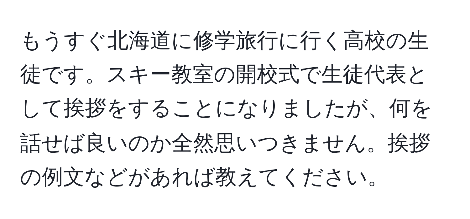 もうすぐ北海道に修学旅行に行く高校の生徒です。スキー教室の開校式で生徒代表として挨拶をすることになりましたが、何を話せば良いのか全然思いつきません。挨拶の例文などがあれば教えてください。