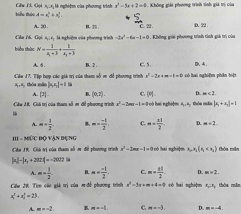 Gọi x_1;x_2 là nghiệm của phương trình x^2-5x+2=0. Không giải phương trình tính giá trị của
biểu thức A=x_1^(2+x_2^2.
A. 20 . B. 21 . C. 22 . D. 22 .
Câu 16. Gọi x_1);x_2 là nghiệm của phương trình -2x^2-6x-1=0. Không giải phương trình tính giá trị của
biểu thức N=frac 1x_1+3+frac 1x_2+3
A. 6 . B. 2 . C. 5 . D. 4 .
Câu 17. Tập hợp các giá trị của tham số m để phương trình x^2-2x+m-1=0 có hai nghiệm phân biệt
x_1,x_2 thỏa mãn |x_1x_2|=11a
D.
A.  2 . B.  0;2 . C.  0 . m<2.
Câu 18. Giá trị của tham số m đề phương trình x^2-2mx-1=0 có hai nghiệm x_1,x_2 thỏa mãn |x_1+x_2|=1
là
A. m= 1/2 . B. m= (-1)/2 . C. m= ± 1/2 . D. m=2.
III - MỨC độ Vận Dụng
Câu 19. Giá trị của tham số m đề phương trình x^2-2mx-1=0 có hai nghiệm x_1,x_2(x_1 thỏa mãn
|x_1|-|x_2+2021|=-2022 là
B.
A. m= 1/2 . m= (-1)/2 . C. m= ± 1/2 . D. m=2.
Câu 20. Tìm các giá trị của m để phương trình x^2-5x+m+4=0 có hai nghiệm x_1;x_2 thỏa mãn
x_1^2+x_2^2=23.
A. m=-2. B. m=-1. C. m=-3. D. m=-4.