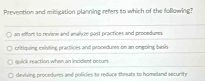 Prevention and mitigation planning refers to which of the following?
an effort to review and analyze past practices and procedures
critiquing existing practices and procedures on an ongoing basis
quick reaction when an incident occurs
devising procedures and policies to reduce threats to homeland security