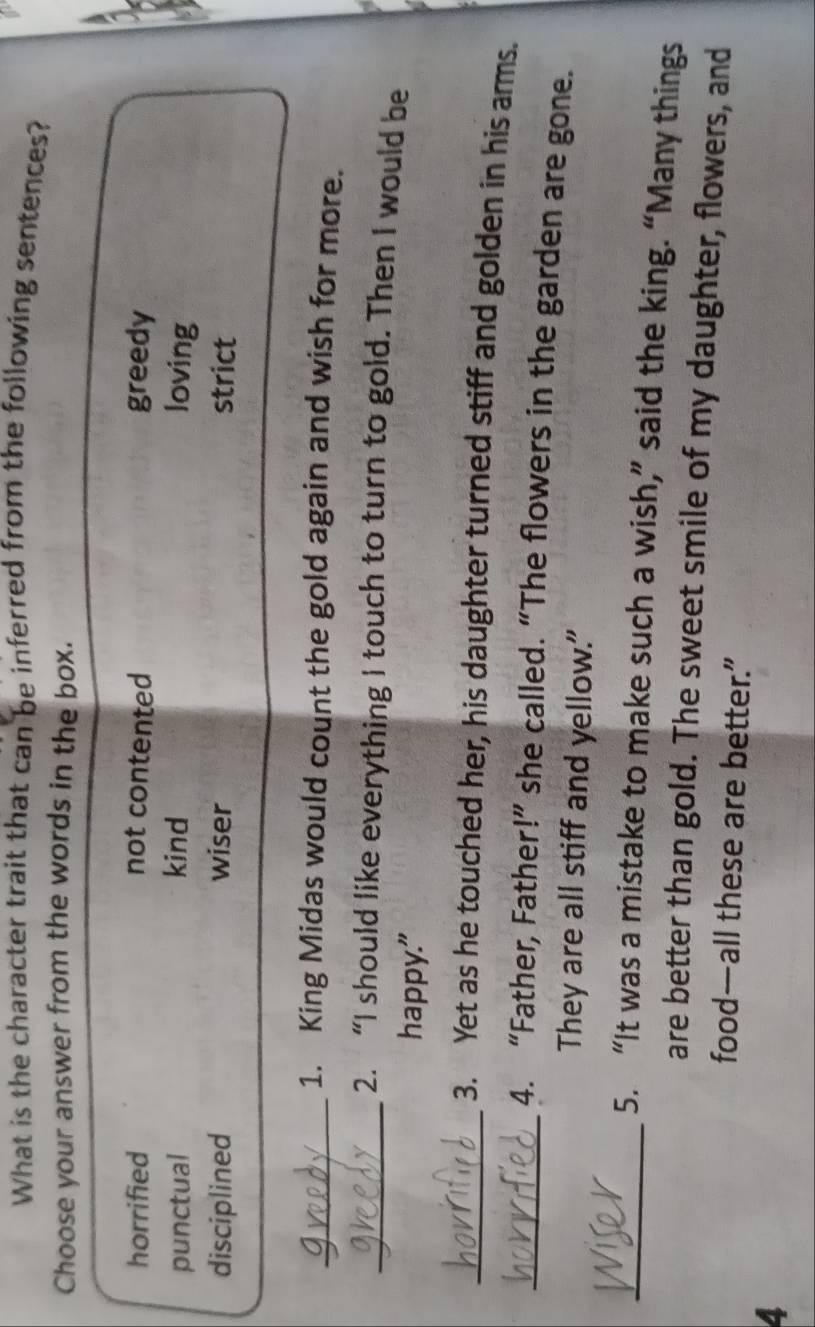 What is the character trait that can be inferred from the following sentences?
Choose your answer from the words in the box.
horrified not contented greedy
punctual kind loving
disciplined wiser strict
_1. King Midas would count the gold again and wish for more.
_2. “I should like everything I touch to turn to gold. Then I would be
happy."
_3. Yet as he touched her, his daughter turned stiff and golden in his arms.
_4. “Father, Father!” she called. “The flowers in the garden are gone.
They are all stiff and yellow.
_5. “It was a mistake to make such a wish,” said the king. “Many things
are better than gold. The sweet smile of my daughter, flowers, and
food—all these are better.”
4