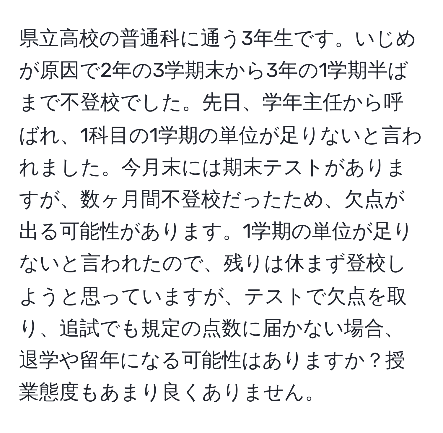 県立高校の普通科に通う3年生です。いじめが原因で2年の3学期末から3年の1学期半ばまで不登校でした。先日、学年主任から呼ばれ、1科目の1学期の単位が足りないと言われました。今月末には期末テストがありますが、数ヶ月間不登校だったため、欠点が出る可能性があります。1学期の単位が足りないと言われたので、残りは休まず登校しようと思っていますが、テストで欠点を取り、追試でも規定の点数に届かない場合、退学や留年になる可能性はありますか？授業態度もあまり良くありません。