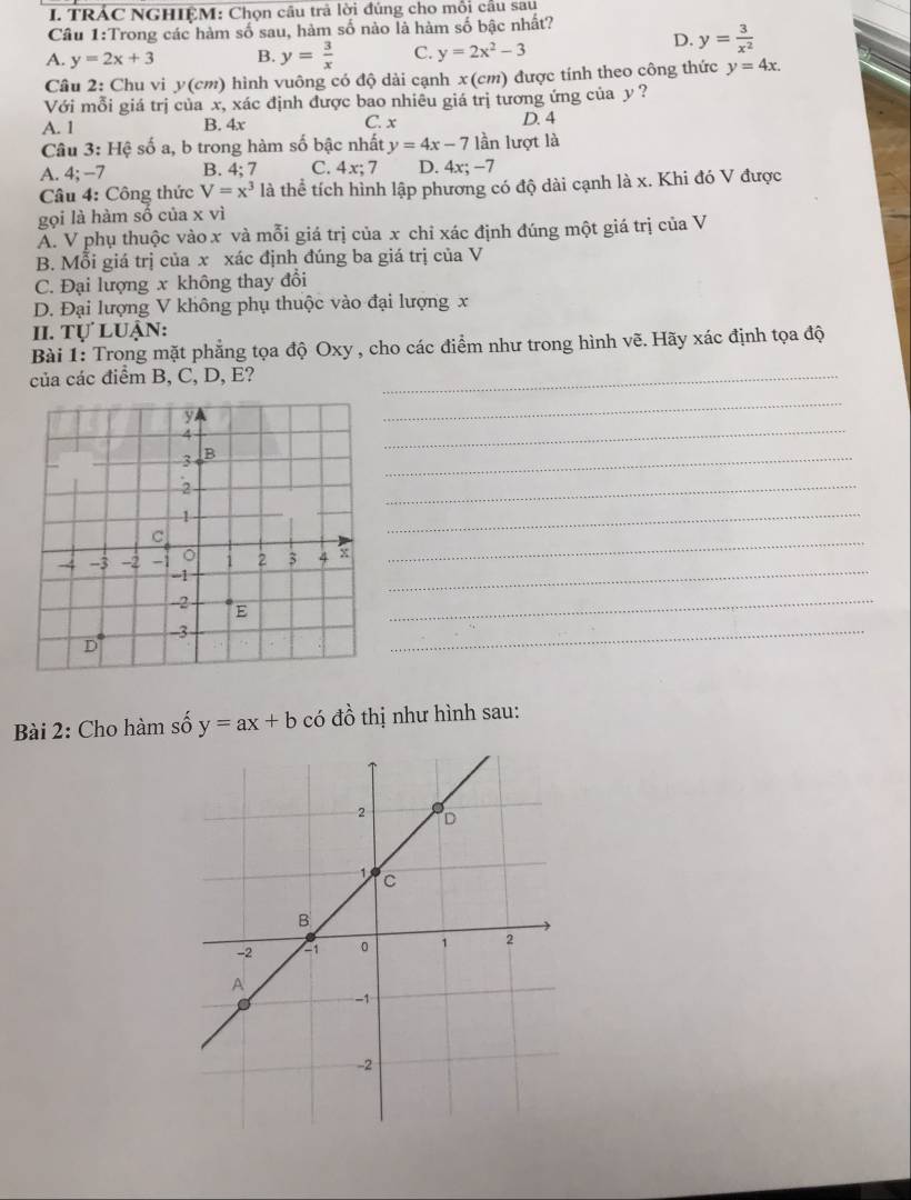TRÁC NGHIỆM: Chọn câu trả lời đúng cho mỗi cầu sau
Cầu 1:Trong các hàm số sau, hàm số nào là hàm số bậc nhất?
A. y=2x+3 B. y= 3/x  C. y=2x^2-3
D. y= 3/x^2 
Câu 2: Chu vi y (cm) hình vuông có độ dài cạnh x (cm) được tính theo công thức y=4x. 
Với mỗi giá trị của x, xác định được bao nhiêu giá trị tương ứng của y ?
A. 1 B. 4x C. x D. 4
Câu 3: Hệ số a, b trong hàm số bậc nhất y=4x-7 lần lượt là
A. 4; −7 B. 4; 7 C. 4x; 7 D. 4x; -7
Câu 4: Công thức V=x^3 là thể tích hình lập phương có độ dài cạnh là x. Khi đó V được
gọi là hàm số của x vì
A. V phụ thuộc vào x và mỗi giá trị của x chỉ xác định đúng một giá trị của V
B. Mỗi giá trị của x xác định đúng ba giá trị của V
C. Đại lượng x không thay đổi
D. Đại lượng V không phụ thuộc vào đại lượng x
II. Tự luận:
Bài 1: Trong mặt phẳng tọa độ Oxy , cho các điểm như trong hình vẽ. Hãy xác định tọa độ
của các điểm B, C, D, E?_
_
_
_
_
_
_
_
_
_
Bài 2: Cho hàm số y=ax+b có đồ thị như hình sau: