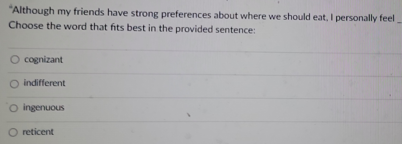 Although my friends have strong preferences about where we should eat, I personally feel_
Choose the word that fits best in the provided sentence:
cognizant
indifferent
ingenuous
reticent