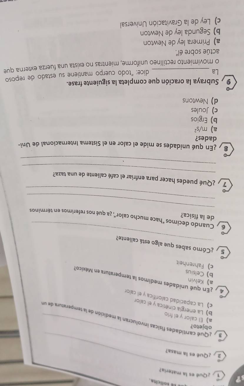 é tê solicita.
s? T ¿Qué es la materia?
_
_
2 ¿Qué es la masa?
objeto?
a a Qué cantidades físicas involucran la medición de la temperatura de un
a) El calor y el frio
b) La energía cinética y el calor
c) La capacidad calorífica y el calor
a) Kelvin
4 7 ¿En qué unidades medimos la temperatura en México?
b) Celsius
c) Fahrenheit
_
5 ¿Cómo sabes que algo está caliente?
6 Cuando decimos "hace mucho calor", ¿a qué nos referimos en términos
de la física?
_
_
_
7 ¿Qué puedes hacer para enfriar el café caliente de una taza?
_
8 ¿En qué unidades se mide el calor en el Sistema Internacional de Uni-
dades?
a) m/s^2
b) Ergios
c) Joules
d) Newtons
9 Subraya la oración que completa la siguiente frase.
La
dice: “todo cuerpo mantiene su estado de reposo
o movimiento rectilíneo uniforme, mientras no exista una fuerza externa que
actúe sobre él'.
a) Primera ley de Newton
b) Segunda ley de Newton
c) Ley de la Gravitación Universal