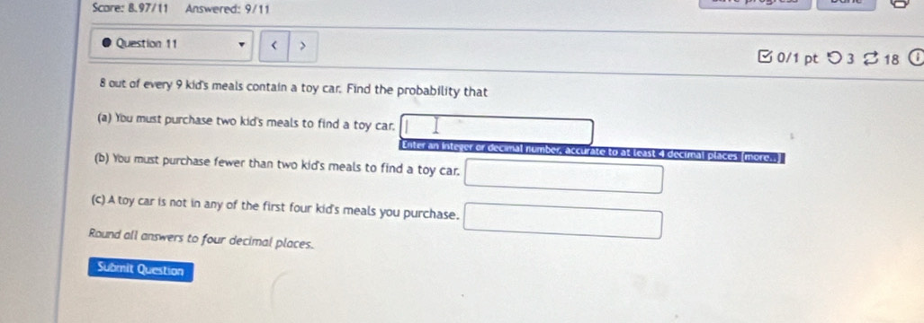 Scare: 8.97/11 Answered: 9/11 
Question 11 < > 
□ 0/1 pt つ 3 % 18 ① 
8 out of every 9 kid's meals contain a toy car. Find the probability that 
(a) You must purchase two kid's meals to find a toy car. 
eror comal 
curate to at least 4 decimal places (more 
(b) You must purchase fewer than two kid's meals to find a toy car. 
(c) A toy car is not in any of the first four kid's meals you purchase. 
Round all answers to four decimal places. 
Submit Question