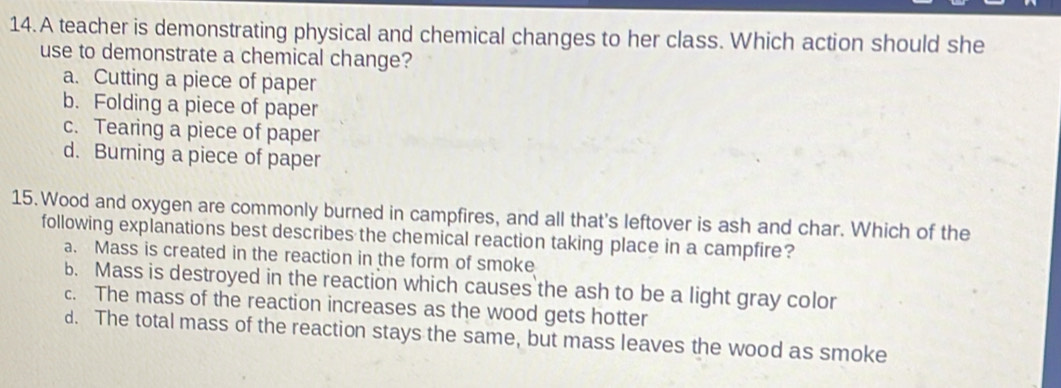 A teacher is demonstrating physical and chemical changes to her class. Which action should she
use to demonstrate a chemical change?
a. Cutting a piece of paper
b. Folding a piece of paper
c. Tearing a piece of paper
d. Burning a piece of paper
15. Wood and oxygen are commonly burned in campfires, and all that's leftover is ash and char. Which of the
following explanations best describes the chemical reaction taking place in a campfire?
a. Mass is created in the reaction in the form of smoke
b. Mass is destroyed in the reaction which causes the ash to be a light gray color
c. The mass of the reaction increases as the wood gets hotter
d. The total mass of the reaction stays the same, but mass leaves the wood as smoke