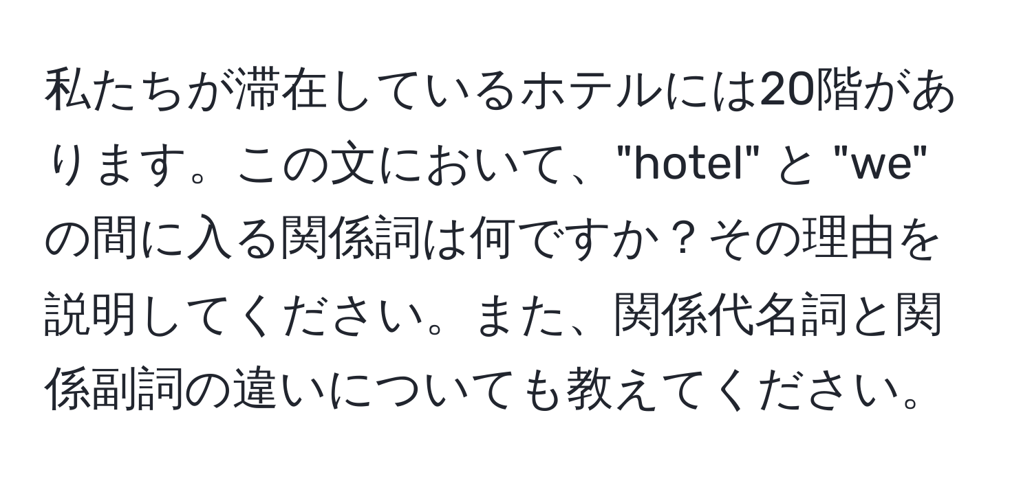 私たちが滞在しているホテルには20階があります。この文において、"hotel" と "we" の間に入る関係詞は何ですか？その理由を説明してください。また、関係代名詞と関係副詞の違いについても教えてください。