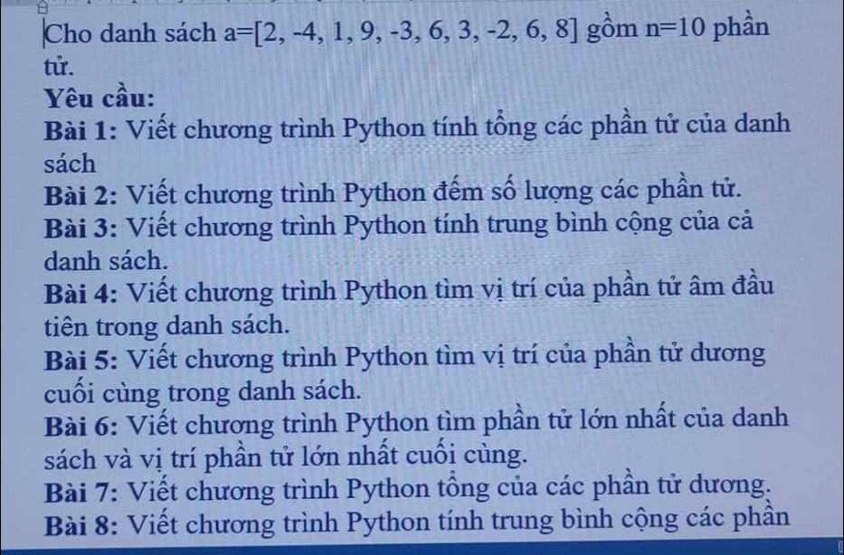 Cho danh sách a=[2,-4,1,9,-3,6,3,-2,6,8] gồm n=10 phần 
tử. 
Yêu cầu: 
Bài 1: Viết chương trình Python tính tổng các phần tử của danh 
sách 
Bài 2: Viết chương trình Python đếm số lượng các phần tử. 
Bài 3: Viết chương trình Python tính trung bình cộng của cả 
danh sách. 
Bài 4: Viết chương trình Python tìm vị trí của phần tử âm đầu 
tiên trong danh sách. 
Bài 5: Viết chương trình Python tìm vị trí của phần tử dương 
cuối cùng trong danh sách. 
Bài 6: Viết chương trình Python tìm phần tử lớn nhất của danh 
sách và vị trí phần tử lớn nhất cuối cùng. 
Bài 7: Viết chương trình Python tổng của các phần tử dương. 
Bài 8: Viết chương trình Python tính trung bình cộng các phần