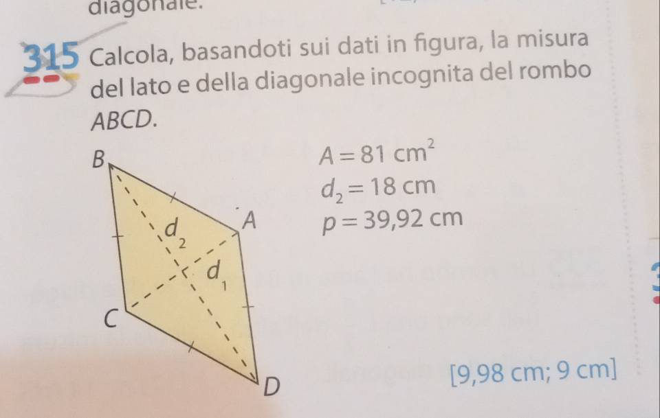 diagonale. 
315 Calcola, basandoti sui dati in figura, la misura 
del lato e della diagonale incognita del rombo
ABCD.
A=81cm^2
d_2=18cm
p=39,92cm
[9,98 cm; 9 cm ]