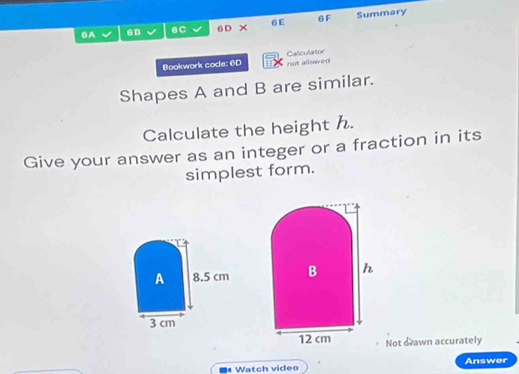 GA 6B 6C 6 D × 6E 6F Summary 
Bookwork code: 6D Calculator 
not allowed 
Shapes A and B are similar. 
Calculate the height h. 
Give your answer as an integer or a fraction in its 
simplest form. 
A 8.5 cm
B h
3 cm
12 cm Not drawn accurately 
Watch video Answer