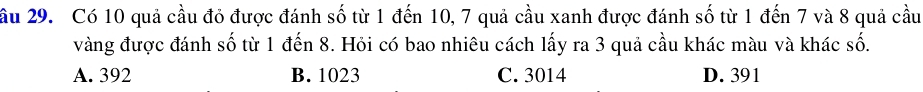 ầu 29. Có 10 quả cầu đỏ được đánh số từ 1 đến 10, 7 quả cầu xanh được đánh số từ 1 đến 7 và 8 quả cầu
vàng được đánh số từ 1 đến 8. Hỏi có bao nhiêu cách lấy ra 3 quả cầu khác màu và khác số.
A. 392 B. 1023 C. 3014 D. 391