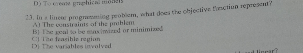 D) To create graphical models
23. In a linear programming problem, what does the objective function represent?
A) The constraints of the problem
B) The goal to be maximized or minimized
C) The feasible region
D) The variables involved