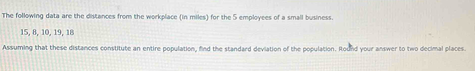 The following data are the distances from the workplace (in miles) for the 5 employees of a small business.
15, 8, 10, 19, 18
Assuming that these distances constitute an entire population, find the standard deviation of the population. Round your answer to two decimal places.