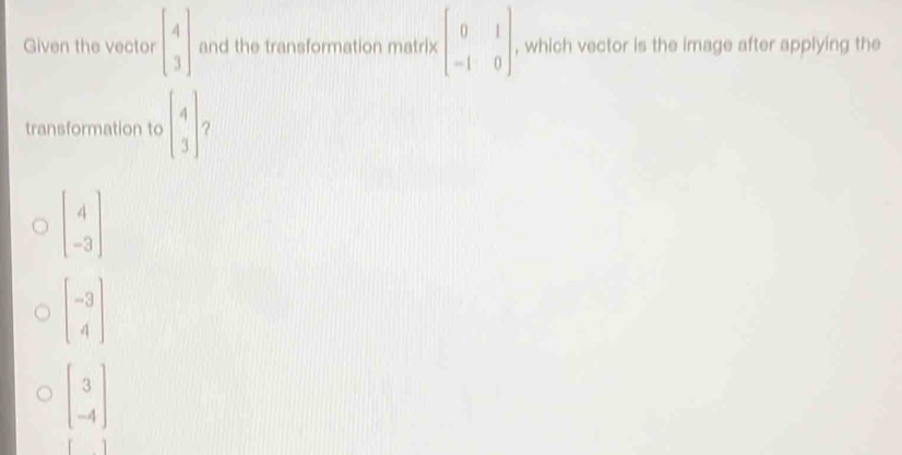 Given the vector beginbmatrix 4 3endbmatrix and the transformation matrix beginbmatrix 0&1 -1&0endbmatrix , which vector is the image after applying the
transformation to beginbmatrix 4 3endbmatrix ?
beginbmatrix 4 -3endbmatrix
beginbmatrix -3 4endbmatrix
beginbmatrix 3 -4endbmatrix