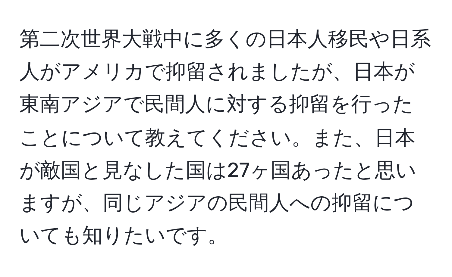 第二次世界大戦中に多くの日本人移民や日系人がアメリカで抑留されましたが、日本が東南アジアで民間人に対する抑留を行ったことについて教えてください。また、日本が敵国と見なした国は27ヶ国あったと思いますが、同じアジアの民間人への抑留についても知りたいです。