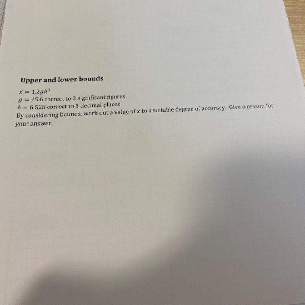 Upper and lower bounds
x=1.2gh^3
g=15.6 correct to 3 significant figures
h=6.528 correct to 3 decimal places 
By considering bounds, work out a value of x to a suitable degree of accuracy. Give a reason for 
your answer.