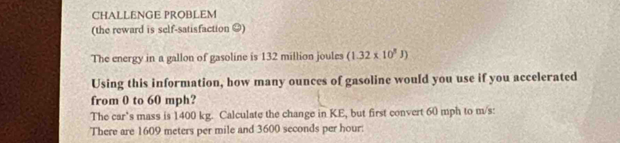 CHALLENGE PROBLEM 
(the reward is self-satisfaction ≌) 
The energy in a gallon of gasoline is 132 million joules (1.32* 10^8J)
Using this information, how many ounces of gasoline would you use if you accelerated 
from 0 to 60 mph? 
The car’s mass is 1400 kg. Calculate the change in KE, but first convert 60 mph to m/s : 
There are 1609 meters per mile and 3600 seconds per hour :