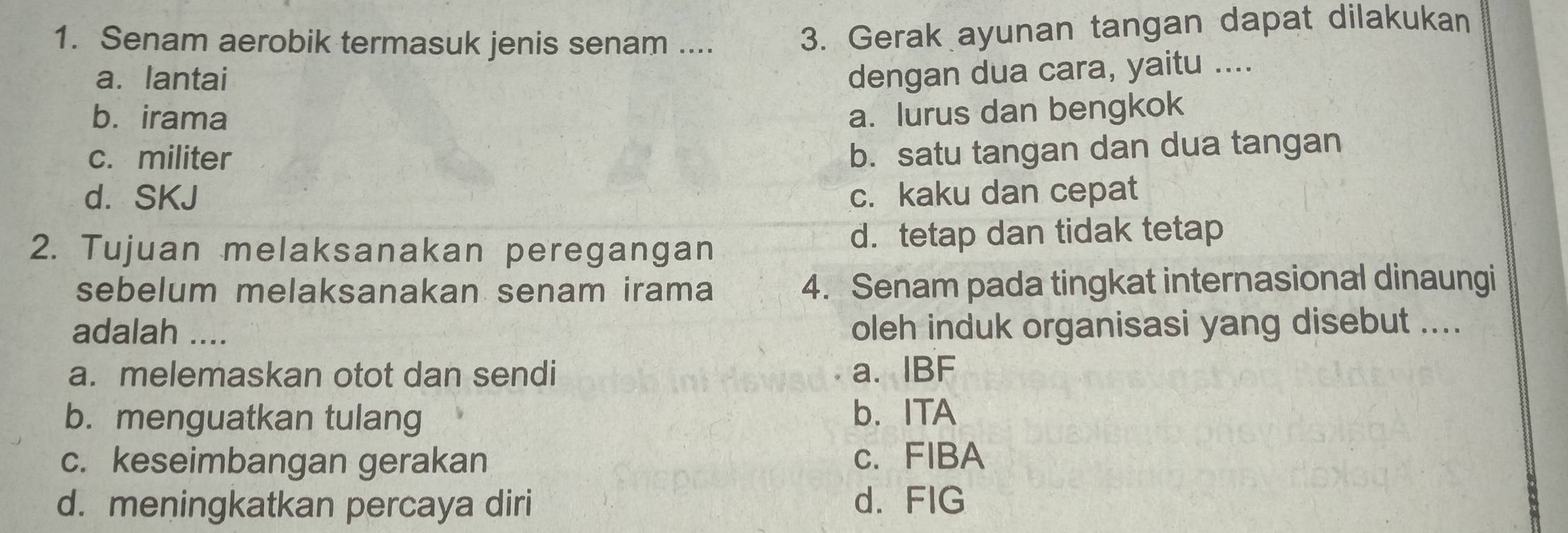 Senam aerobik termasuk jenis senam ....
3. Gerak ayunan tangan dapat dilakukan
a. lantai dengan dua cara, yaitu ....
b. irama a. lurus dan bengkok
c. militer b. satu tangan dan dua tangan
d. SKJ c. kaku dan cepat
2. Tujuan melaksanakan peregangan d. tetap dan tidak tetap
sebelum melaksanakan senam irama 4. Senam pada tingkat internasional dinaungi
adalah .... oleh induk organisasi yang disebut ....
a. melemaskan otot dan sendi a. IBF
b. menguatkan tulang b. ITA
c. keseimbangan gerakan c. FIBA
d. meningkatkan percaya diri d. FIG