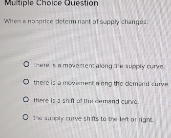 Question
When a nonprice determinant of supply changes:
there is a movement along the supply curve.
there is a movement along the demand curve.
there is a shift of the demand curve.
the supply curve shifts to the left or right.