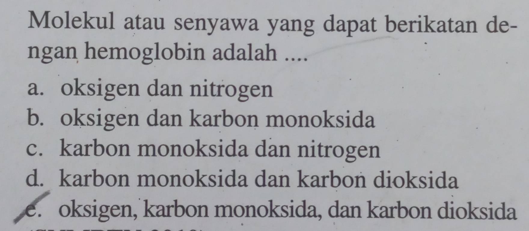 Molekul atau senyawa yang dapat berikatan de-
ngan hemoglobin adalah ....
a. oksigen dan nitrogen
b. oksigen dan karbon monoksida
c. karbon monoksida dan nitrogen
d. karbon monoksida dan karbon dioksida
e. oksigen, karbon monoksida, dan karbon dioksida