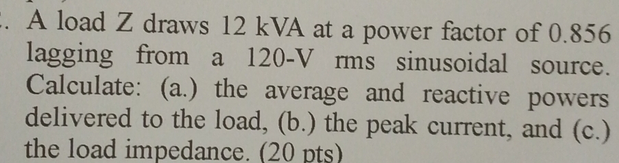 A load Z draws 12 kVA at a power factor of 0.856
lagging from a 120-V rms sinusoidal source. 
Calculate: (a.) the average and reactive powers 
delivered to the load, (b.) the peak current, and (c.) 
the load impedance. (20 pts)