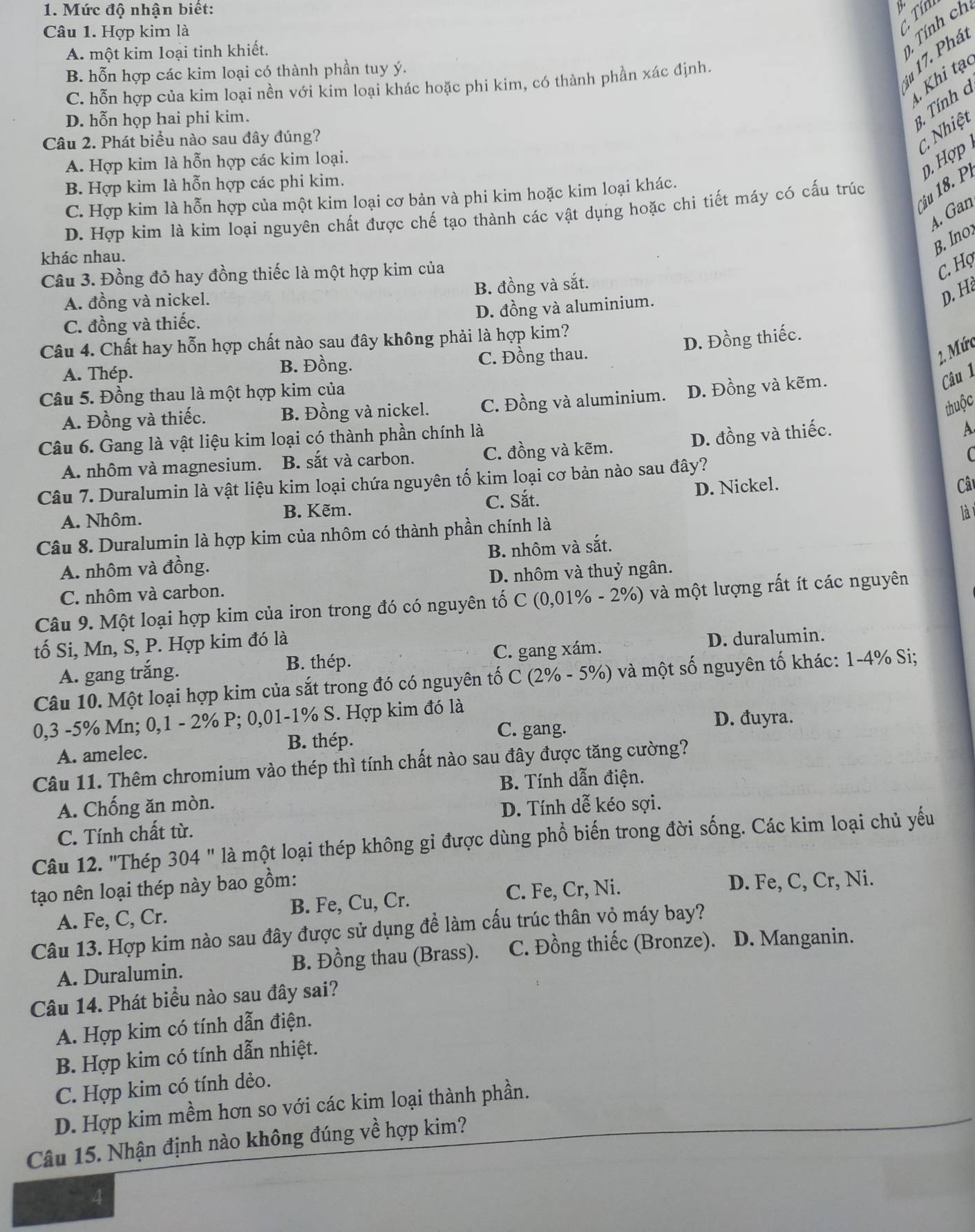 Mức độ nhận biết:
Câu 1. Hợp kim là
C. Tín
A. một kim loại tinh khiết.
Tính ch
iu 17. Phá
B. hỗn hợp các kim loại có thành phần tuy ý.
Khi tạc
C. hỗn hợp của kim loại nền với kim loại khác hoặc phi kim, có thành phần xác định.
D. hỗn họp hai phi kim.
3, Tính a
Câu 2. Phát biểu nào sau đây đúng?
C Nhiệt
A. Hợp kim là hỗn hợp các kim loại.
Câu 18. P D. Hợp
B. Hợp kim là hỗn hợp các phi kim.
C. Hợp kim là hỗn hợp của một kim loại cơ bản và phi kim hoặc kim loại khác.
A. Gan
D. Hợp kim là kim loại nguyên chất được chế tạo thành các vật dụng hoặc chi tiết máy có cấu trúc
khác nhau.
B. Ino
Câu 3. Đồng đỏ hay đồng thiếc là một hợp kim của
C. Họ
B. đồng và sắt.
A. đồng và nickel.
D. H
D. đồng và aluminium.
C. đồng và thiếc.
Câu 4. Chất hay hỗn hợp chất nào sau đây không phải là hợp kim?
D. Đồng thiếc.
A. Thép. C. Đồng thau.
B. Đồng.
2. Mức
Câu 1
Câu 5. Đồng thau là một hợp kim của
A. Đồng và thiếc. B. Đồng và nickel. C. Đồng và aluminium. D. Đồng và kẽm.
thuộc
Câu 6. Gang là vật liệu kim loại có thành phần chính là
D. đồng và thiếc.
A.
A. nhôm và magnesium. B. sắt và carbon. C. đồng và kẽm.
Câu 7. Duralumin là vật liệu kim loại chứa nguyên tố kim loại cơ bản nào sau đây? C
C. Sắt. D. Nickel.
A. Nhôm. B. Kẽm. Cât
lài
Câu 8. Duralumin là hợp kim của nhôm có thành phần chính là
B. nhôm và sắt.
A. nhôm và đồng.
C. nhôm và carbon. D. nhôm và thuỷ ngân.
Câu 9. Một loại hợp kim của iron trong đó có nguyên tố C (0,01% - 2%) và một lượng rất ít các nguyên
tố Si, Mn, S, P. Hợp kim đó là
A. gang trắng. B. thép. C. gang xám. D. duralumin.
Câu 10. Một loại hợp kim của sắt trong đó có nguyên tố C (2% - 5%) và một số nguyên tố khác: 1-4% Si;
0,3 -5% Mn; 0,1 - 2% P; 0,01-1% S. Hợp kim đó là
C. gang. D. đuyra.
A. amelec. B. thép.
Câu 11. Thêm chromium vào thép thì tính chất nào sau đây được tăng cường?
B. Tính dẫn điện.
A. Chống ăn mòn.
D. Tính dễ kéo sợi.
C. Tính chất từ.
Câu 12. "Thép 304 " là một loại thép không gi được dùng phổ biến trong đời sống. Các kim loại chủ yếu
tạo nên loại thép này bao gồm:
A. Fe, C, Cr. B. Fe, Cu, Cr. C. Fe, Cr, Ni.
D. Fe, C, Cr, Ni.
Câu 13. Hợp kim nào sau đây được sử dụng để làm cấu trúc thân vỏ máy bay?
A. Duralumin. B. Đồng thau (Brass). C. Đồng thiếc (Bronze). D. Manganin.
Câu 14. Phát biểu nào sau đây sai?
A. Hợp kim có tính dẫn điện.
B. Hợp kim có tính dẫn nhiệt.
C. Hợp kim có tính dẻo.
D. Hợp kim mềm hơn so với các kim loại thành phần.
Câu 15. Nhận định nào không đúng về hợp kim?
4