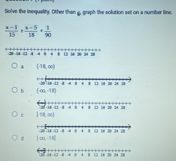 Solve the inequality. Other than, graph the solution set on a number line.
 (x-1)/15 ≥  (x-5)/18 + 1/90 
a (-18,∈fty )
b (-∈fty ,-18)
c [-18,∈fty )
d (-∈fty ,-18]