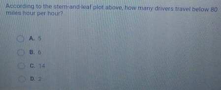According to the stem-and-leaf plot above, how many drivers travel below 80
miles hour per hour?
A. 5
B. 6
C. 14
D. 2