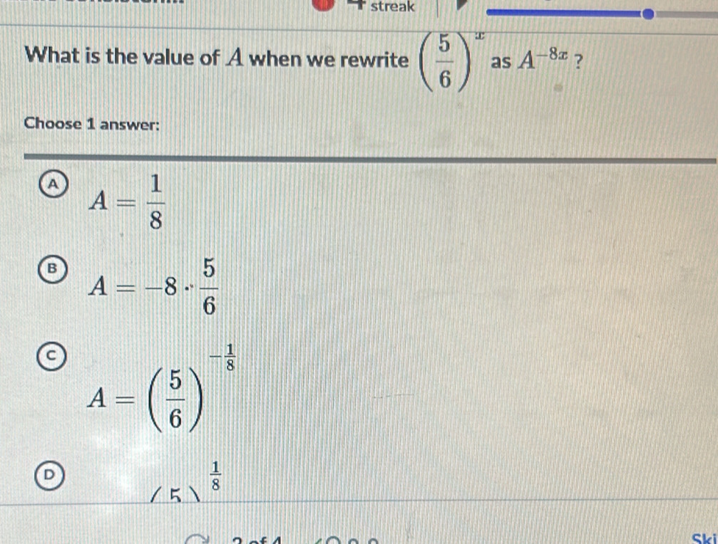 streak
What is the value of A when we rewrite ( 5/6 )^x as A^(-8x) ?
Choose 1 answer:
A A= 1/8 
B A=-8·  5/6 
A=( 5/6 )^- 1/8 
D
 1/8 
( 5 )
Ski