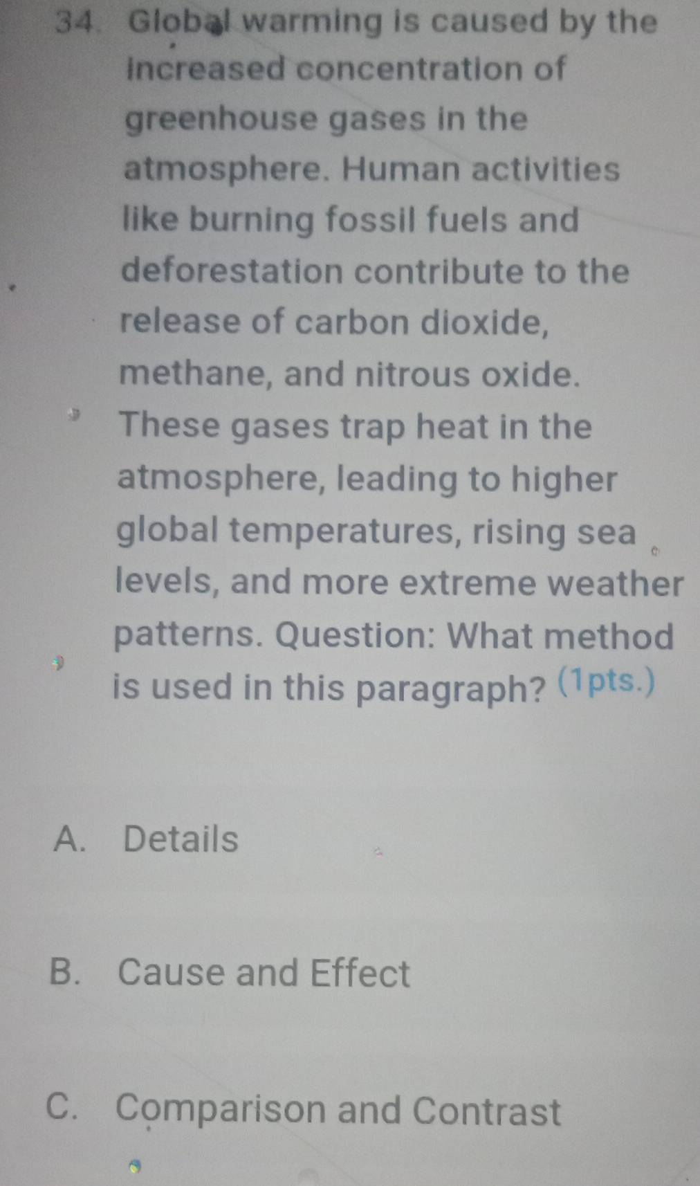 Global warming is caused by the
increased concentration of
greenhouse gases in the
atmosphere. Human activities
like burning fossil fuels and
deforestation contribute to the
release of carbon dioxide,
methane, and nitrous oxide.
These gases trap heat in the
atmosphere, leading to higher
global temperatures, rising sea
levels, and more extreme weather
patterns. Question: What method
is used in this paragraph? (1pts.)
A. Details
B. Cause and Effect
C. Comparison and Contrast