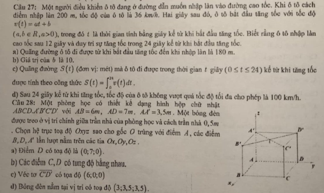 Một người điều khiền ô tô đang ở đường dẫn muốn nhập làn vào đường cao tốc. Khi ô tô cách
diểm nhập làn 200 m, tốc độ của ô tô là 36 km/h. Hai giây sau đó, ô tô bắt đầu tăng tốc với tốc độ
v(t)=at+b
(a,b∈ R,a>0) , trong đó t là thời gian tính bằng giây kể từ khi bắt đầu tăng tốc. Biết rằng ô tô nhập làn
cao tốc sau 12 giây và duy trì sự tăng tốc trong 24 giây kể từ khi bắt đầu tăng tốc.
a) Quãng đường ô tô đi được từ khi bắt đầu tăng tốc đến khi nhập làn là 180 m.
b) Giá trị của b là 10.
c) Quãng đường S(t) (đơn vị: mét) mà δ tô đi được trong thời gian t giây (0≤ t≤ 24) kể từ khi tăng tốc
được tính theo công thức S(t)=∈t _0^((24)v(t)dt.
d) Sau 24 giây kể từ khi tăng tốc, tốc độ của ô tô không vượt quá tốc độ tối đa cho phép là 100 km/h.
Câu 28: Một phòng học có thiết kế dạng hình hộp chữ nhật
ABCD.A' B'C'D' với AB=6m,AD=7m,AA'=3,5m. Một bóng đèn 
được treo ở vị trí chính giữa trần nhà của phòng học và cách trần nhà 0, 5m
. Chọn hệ trục toạ độ Oxyz sao cho gốc O trùng với điểm A, các điểm 
B D_D) A' lần lượt nằm trên các tia Ox,Oy,Oz . 
a) Điềm D có toạ độ là (0;7;0).
b) Các điểm C, D có tung độ bằng nhau.
c) Véc tơ overline C'D' có tọa độ (6;0;0)
d) Bóng đèn nằm tại vị trí có toạ độ (3;3,5;3,5).