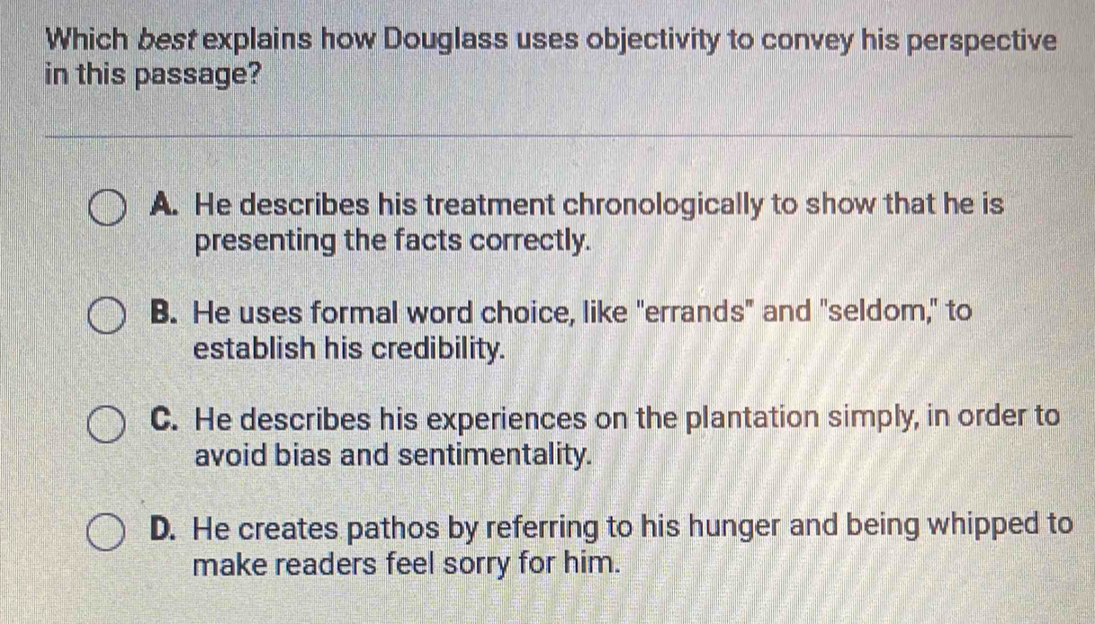 Which best explains how Douglass uses objectivity to convey his perspective
in this passage?
A. He describes his treatment chronologically to show that he is
presenting the facts correctly.
B. He uses formal word choice, like "errands" and "seldom," to
establish his credibility.
C. He describes his experiences on the plantation simply, in order to
avoid bias and sentimentality.
D. He creates pathos by referring to his hunger and being whipped to
make readers feel sorry for him.