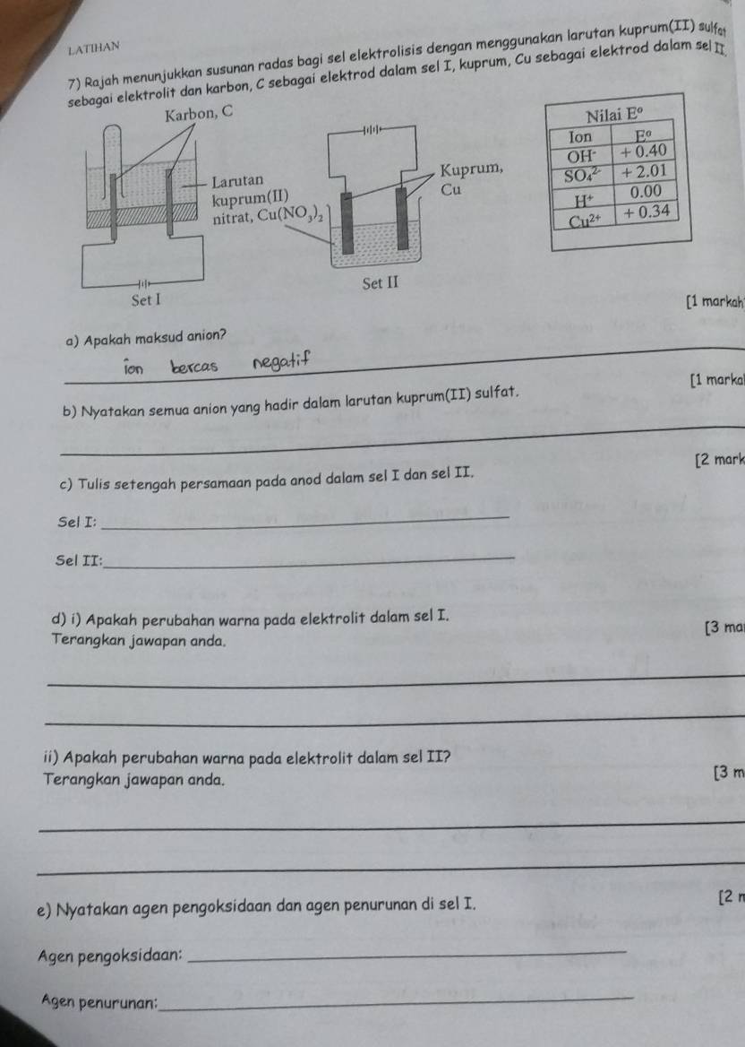 LATIHAN
7) Rajah menunjukkan susunan radas bagi sel elektrolisis dengan menggunakan larutan kuprum(II) sulfa
elektrolit dan karbon, C sebagai elektrod dalam sel I, kuprum, Cu sebagai elektrod dalam se
[1 markah
_
a) Apakah maksud anion?
[1 marka
_
b) Nyatakan semua anion yang hadir dalam larutan kuprum(II) sulfat.
[2 mark
c) Tulis setengah persamaan pada anod dalam sel I dan sel II.
Sel I:
_
Sel II:
_
d) i) Apakah perubahan warna pada elektrolit dalam sel I.
Terangkan jawapan anda. [3 ma
_
_
ii) Apakah perubahan warna pada elektrolit dalam sel II?
Terangkan jawapan anda. [3 m
_
_
e) Nyatakan agen pengoksidaan dan agen penurunan di sel I.
[2 n
Agen pengoksidaan:
_
Agen penurunan:
_