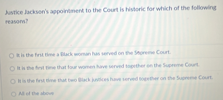 Justice Jackson's appointment to the Court is historic for which of the following
reasons?
It is the first time a Black woman has served on the Supreme Court.
It is the first time that four women have served together on the Supreme Court.
It is the first time that two Black justices have served together on the Supreme Court.
All of the above