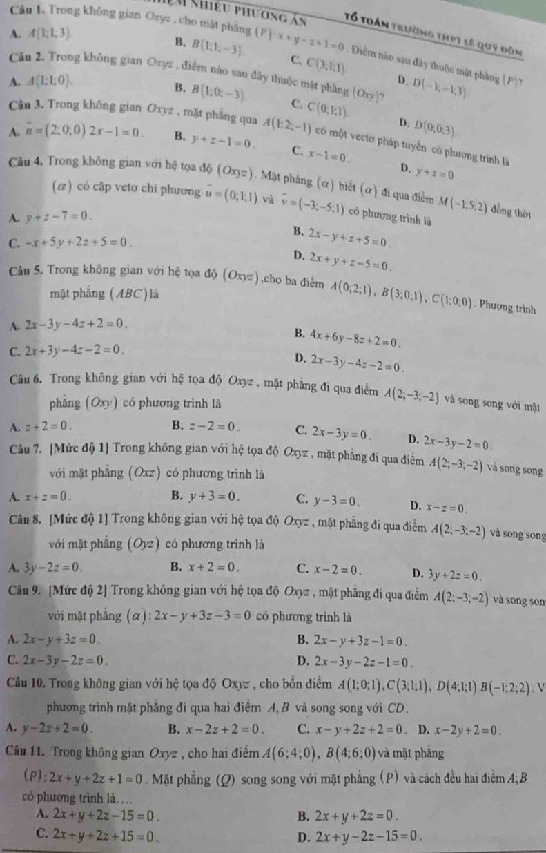 Nhiều phương án Tổ toán trường thPt lê quý đồn
A. A(1;1;3).
Câu L. Trong không gian Oxyz , cho mặt phăng (P):x+y-2+1=0 Điểm nào sau đây thuộc mật phảng (P)?
B. B(1,1,-3). C. C(3;1;1)
Câu 2. Trong không gian Oxyz , điểm nào sau đãy thuộc mặt phầng (Oxy) ?
A. A(1:1:0). D. D(-1;-1;3)
B. B(1,0,-3). C. C(0;1;1).
D. D(0;0;3)
Câu 3. Trong không gian Oxyz , mặt phẳng qua A(1;2;-1) có một vectơ pháp tuyển có phương trình là
A. overline n=(2;0;0)2x-1=0. B. y+z-1=0. C. x-1=0.
D. y+z=0
Câu 4. Trong không gian với hệ tọa độ (Oxyz).  Mặt phẳng (α) biết (α) đi qua điểm M(-1;5;2)
(z) có cặp vetơ chỉ phương vector u=(0;1;1) và vector v=(-3;-5;1) có phương trình là
A. y+z-7=0.
đòng thời
B. 2x-y+z+5=0.
C. -x+5y+2z+5=0.
D. 2x+y+z-5=0.
Câu 5. Trong không gian với hệ tọa độ (Oxyz) ,cho ba điểm A(0;2;1),B(3;0;1),C(1;0;0). Phương trình
mật phẳng (ABC) là
A. 2x-3y-4z+2=0.
B. 4x+6y-8z+2=0.
C. 2x+3y-4z-2=0.
D. 2x-3y-4z-2=0.
Câu 6. Trong không gian với hệ tọa độ Oxyz , mặt phẳng đi qua điểm A(2;-3;-2) và song song với mặt
phẳng (Oxy) có phương trình là
A. z+2=0. B. z-2=0. C. 2x-3y=0. D. 2x-3y-2=0.
Câu 7. [Mức độ 1] Trong không gian với hệ tọa độ Oxyz , mặt phẳng đi qua điểm A(2;-3;-2) và song song
với mặt phẳng (Oxz) có phương trình là
A. x+z=0. B. y+3=0. C. y-3=0. D. x-z=0.
Câu 8. [Mức độ 1] Trong không gian với hệ tọa độ Oxyz , mặt phẳng đi qua điểm A(2;-3;-2) và song song
với mặt phẳng (Oyz) có phương trình là
A. 3y-2z=0. B. x+2=0. C. x-2=0. D. 3y+2z=0.
Câu 9. [Mức độ 2] Trong không gian với hệ tọa độ Oxyz , mặt phẳng đi qua điểm A(2;-3;-2) và song son
với mặt phẳng (α d) :2x-y+3z-3=0 có phương trình là
A. 2x-y+3z=0. B. 2x-y+3z-1=0.
C. 2x-3y-2z=0. D. 2x-3y-2z-1=0.
Câầu 10. Trong không gian với hệ tọa độ Oxyz , cho bốn điểm A(1;0;1),C(3;1;1),D(4;1;1)B(-1;2;2). V
phương trình mặt phẳng đi qua hai điểm A, B và song song với CD.
A. y-2z+2=0. B. x-2z+2=0. C. x-y+2z+2=0. D. x-2y+2=0.
Câu 11. Trong không gian Oxyz , cho hai điểm A(6;4;0),B(4;6;0) và mặt phẳng
(P): 2x+y+2z+1=0. Mặt phẳng (Q) song song với mặt phẳng (P) và cách đều hai điểm A; B
có phương trình là…
A. 2x+y+2z-15=0. B. 2x+y+2z=0.
C. 2x+y+2z+15=0. D. 2x+y-2z-15=0.