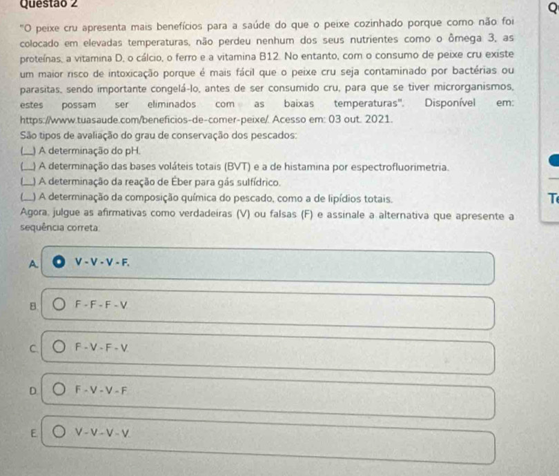 "O peixe cru apresenta mais benefícios para a saúde do que o peixe cozinhado porque como não foi
colocado em elevadas temperaturas, não perdeu nenhum dos seus nutrientes como o ômega 3, as
proteínas, a vitamina D, o cálcio, o ferro e a vitamina B12. No entanto, com o consumo de peixe cru existe
um maior risco de intoxicação porque é mais fácil que o peixe cru seja contaminado por bactérias ou
parasitas, sendo importante congelá-lo, antes de ser consumido cru, para que se tiver microrganismos,
estes possam ser eliminados com as baixas temperaturas". Disponível em:
https://www.tuasaude.com/beneficios-de-comer-peixe/. Acesso em: 03 out. 2021.
São tipos de avaliação do grau de conservação dos pescados:
(___ ) A determinação do pH.
_L) A determinação das bases voláteis totais (BVT) e a de histamina por espectrofluorimetria.
I___ L) A determinação da reação de Éber para gás sulfídrico.
(__ ) A determinação da composição química do pescado, como a de lipídios totais.
T
Agora, julgue as afirmativas como verdadeiras (V) ou falsas (F) e assinale a alternativa que apresente a
sequência correta
A V-V-V-F.
B. F-F-F-V
C F-V-F-V
D F-V-V-F
E V-V-V-V