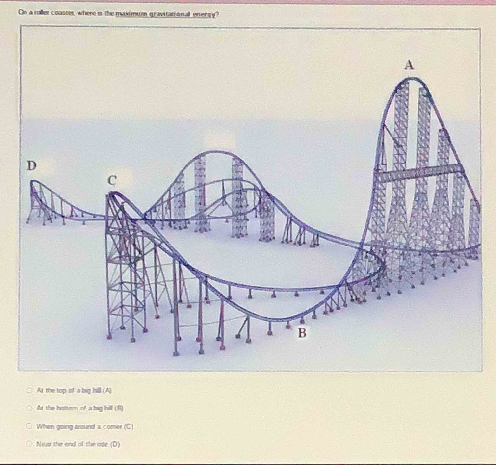 On a roller coaster, where is the maximum gravitational energy?
At the top of a big hill (A)
At the bottom of a big hill (B)
When going around a comer (C)
Near the end of the ride (D)