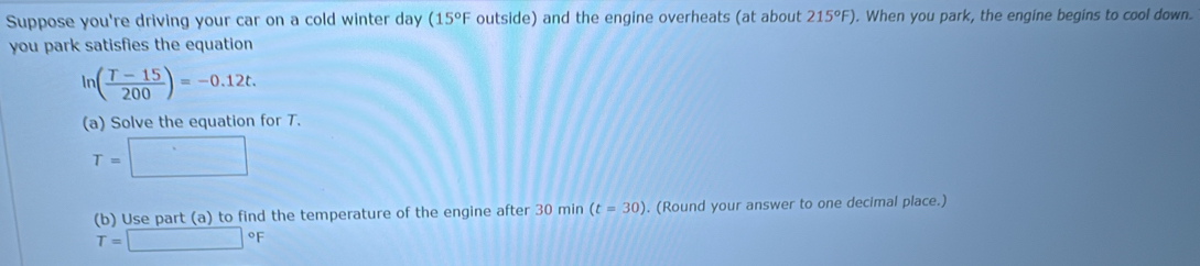 Suppose you're driving your car on a cold winter day (15°F outside) and the engine overheats (at about 215°F). When you park, the engine begins to cool down. 
you park satisfies the equation
ln ( (T-15)/200 )=-0.12t. 
(a) Solve the equation for T.
T=□
(b) Use part (a) to find the temperature of the engine after 30 min (t=30). (Round your answer to one decimal place.)
T=□°F