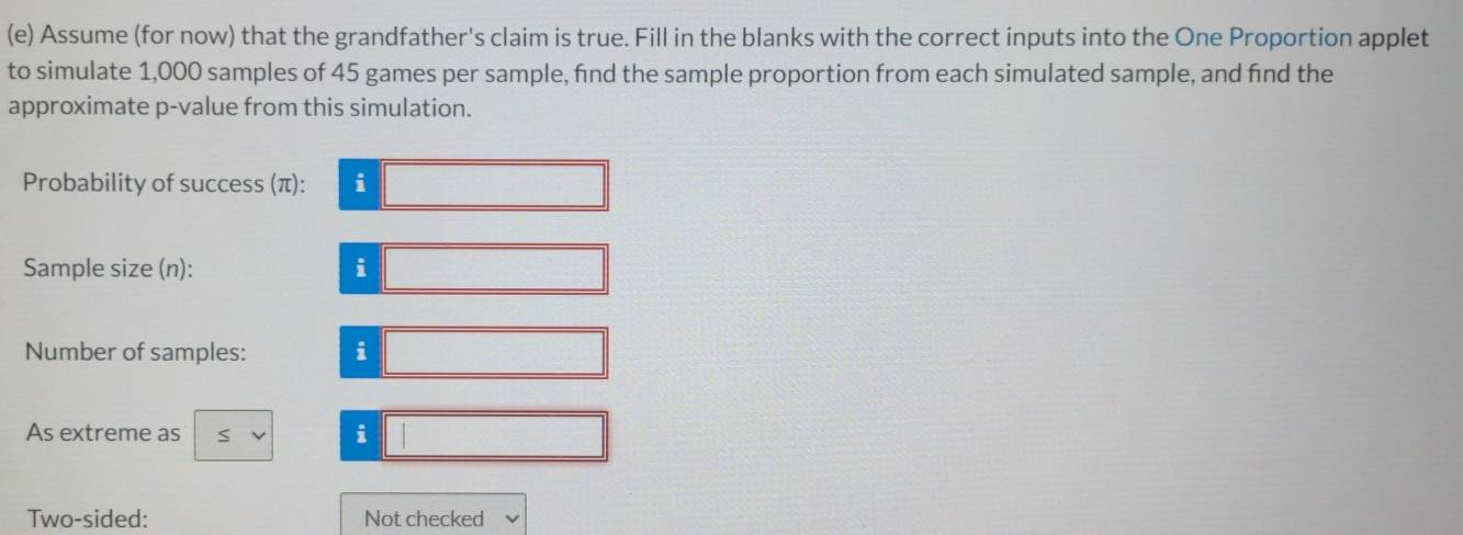 Assume (for now) that the grandfather's claim is true. Fill in the blanks with the correct inputs into the One Proportion applet 
to simulate 1,000 samples of 45 games per sample, find the sample proportion from each simulated sample, and find the 
approximate p -value from this simulation. 
Probability of success (π): i 
Sample size (n): 
i 
Number of samples: i 
As extreme as i 
Two-sided: Not checked