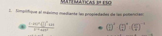 MATEMATICAS 3^(_ circ) ESO 
1. Simplifique al máximo mediante las propiedades de las potencias:
frac (-25)^2· ( 1/5 )^3· 1255^(-2)· 625^2
( 2/3 )^2· ( 9/4 )^4:( 27/8 )^-1
-5