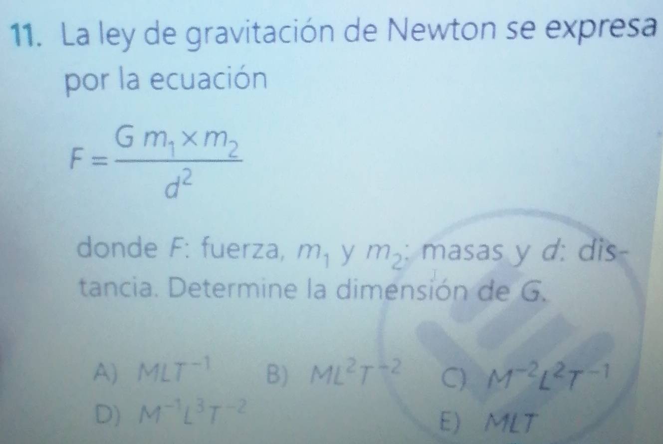 La ley de gravitación de Newton se expresa
por la ecuación
F=frac Gm_1* m_2d^2
donde F: fuerza, m_1 y m_2 : masas y d: dis-
tancia. Determine la dimensión de G.
A) MLT^(-1) B) ML^2T^(-2) C) M^(-2)L^2T^(-1)
D) M^(-1)L^3T^(-2)
E) MLT