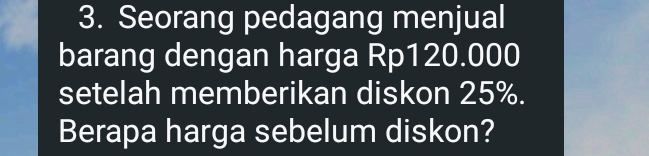 Seorang pedagang menjual 
barang dengan harga Rp120.000
setelah memberikan diskon 25%. 
Berapa harga sebelum diskon?