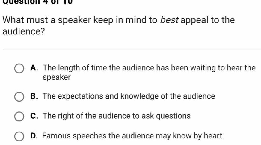 61 10
What must a speaker keep in mind to best appeal to the
audience?
A. The length of time the audience has been waiting to hear the
speaker
B. The expectations and knowledge of the audience
C. The right of the audience to ask questions
D. Famous speeches the audience may know by heart