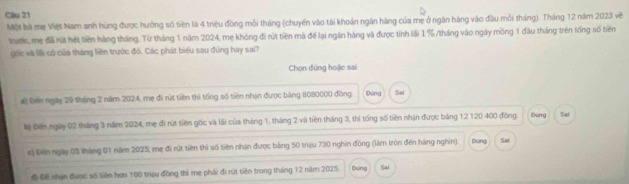 Một bà mẹ Việt Nam anh hùng được hưởng số tiền là 4 triệu đồng mỗi tháng (chuyến vào tài khoản ngăn hàng của mẹ ở ngăn hàng vào đầu mỗi tháng). Tháng 12 năm 2023 vẽ
truớe, mẹ điã rút hét tiền hàng tháng. Từ tháng 1 năm 2024, mẹ không đi rút tiền mà để lại ngăn hàng và được tỉnh lãi 1% /tháng vào ngày mồng 1 đầu tháng trên tổng số tiên
gốc và lải có của tháng liền trước đô. Các phát biểu sau đúng hay sai?
Chọn đúng hoặic sai
a) Đến ngày 29 tháng 2 năm 2024, mẹ đi rút tiên thì tổng số tiên nhận được bảng 8080000 đồng Đứng Sai
bộ Điên ngày 02 tháng 3 năm 2024, mẹ đi rút tiên gốc và lãi của tháng 1, tháng 2 và tiên tháng 3, thi tổng số tiên nhận được băng 12 120 400 đồng. Đúng Sai
c) Đến ngày 05 tháng 01 năm 2025, mẹ đi rút tiên thì số tiên nhận được bảng 50 triệu 730 nghin đồng (làm tròn đến hàng nghin). Dùng Sai
đ Đế nhận được số tiên họn 100 trệu đồng thì mẹ phải đi rút tiên trong tháng 12 năm 2025. Dúng Sai