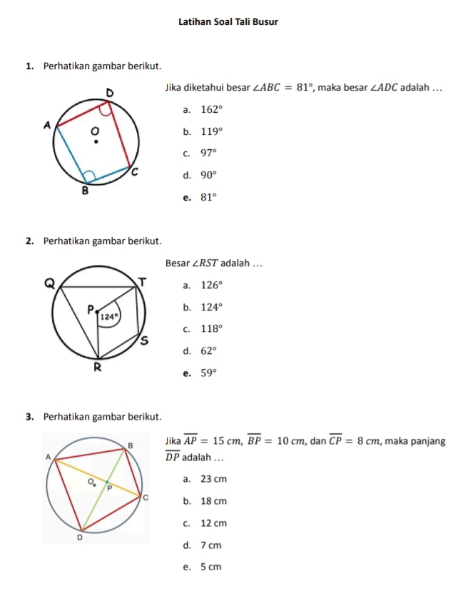 Latihan Soal Tali Busur
1. Perhatikan gambar berikut.
Jika diketahui besar ∠ ABC=81° , maka besar ∠ ADC adalah ...
a. 162°
b. 119°
C. 97°
d. 90°
e. 81°
2. Perhatikan gambar berikut.
Besar ∠ RST adalah ...
a. 126°
b. 124°
C. 118°
d. 62°
e. 59°
3. Perhatikan gambar berikut.
Jika overline AP=15cm,overline BP=10cm , dan overline CP=8cm , maka panjang
overline DP
adalah ...
a. 23 cm
b. 18 cm
c. 12 cm
d. 7 cm
e. 5 cm